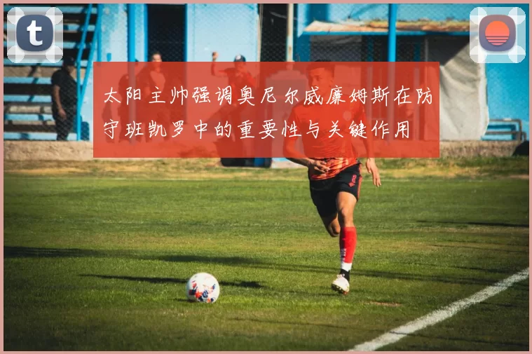 太阳主帅强调奥尼尔威廉姆斯在防守班凯罗中的重要性与关键作用