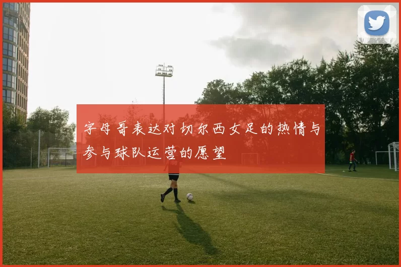 字母哥表达对切尔西女足的热情与参与球队运营的愿望