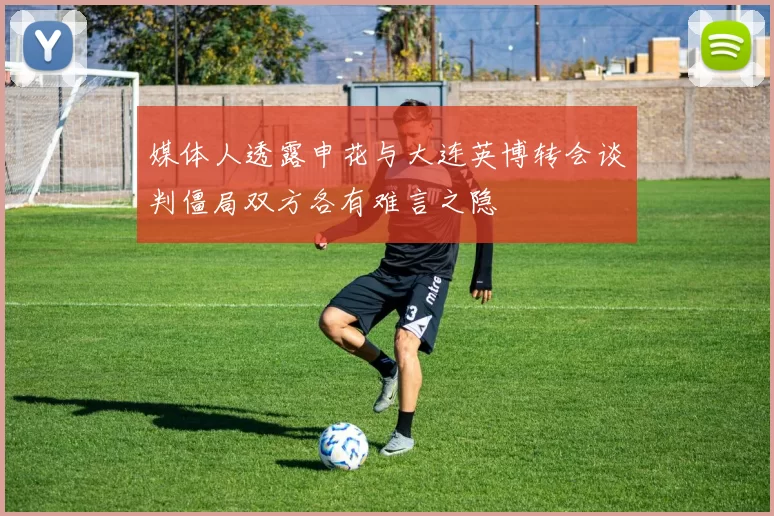 媒体人透露申花与大连英博转会谈判僵局双方各有难言之隐