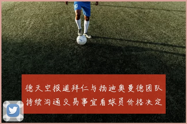 德天空报道拜仁与扬迪奥曼德团队持续沟通交易事宜看球员价格决定成败