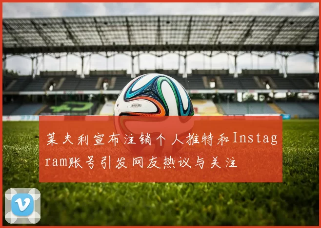莱夫利宣布注销个人推特和Instagram账号引发网友热议与关注