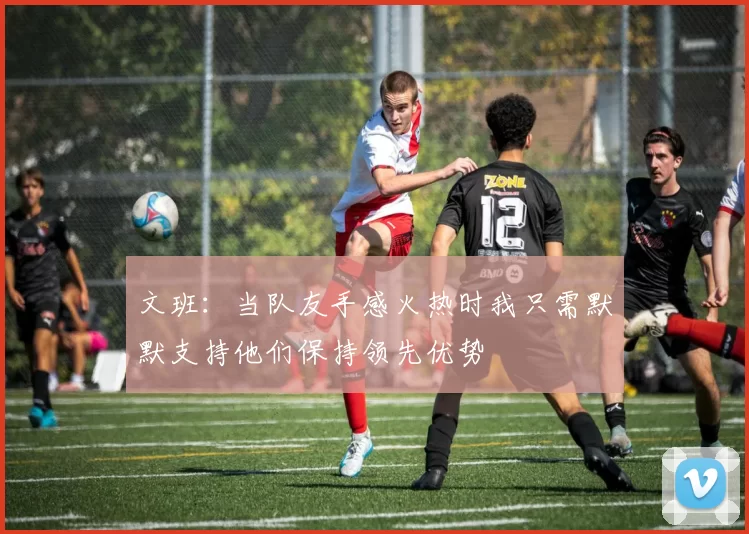 文班：当队友手感火热时我只需默默支持他们保持领先优势