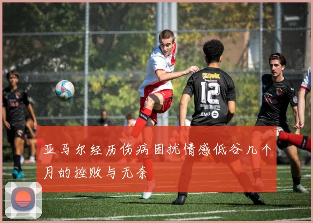 亚马尔经历伤病困扰情感低谷几个月的挫败与无奈