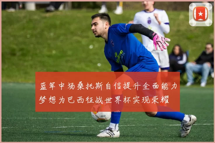 蓝军中场桑托斯自信提升全面能力梦想为巴西征战世界杯实现荣耀
