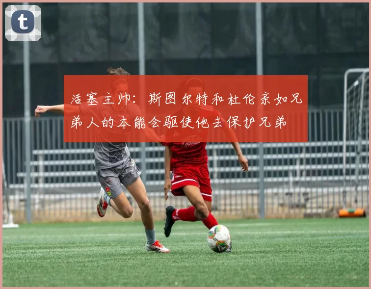 活塞主帅：斯图尔特和杜伦亲如兄弟人的本能会驱使他去保护兄弟