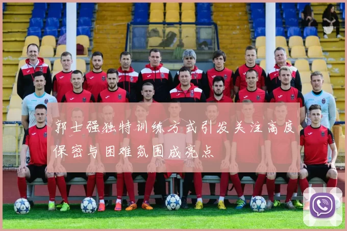 郭士强独特训练方式引发关注高度保密与困难氛围成亮点