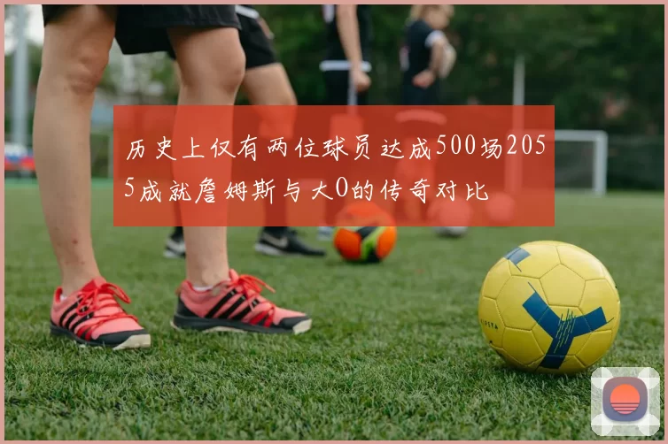 历史上仅有两位球员达成500场2055成就詹姆斯与大O的传奇对比