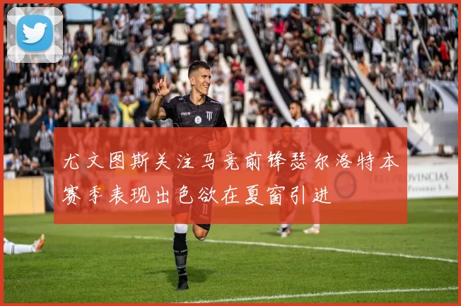 尤文图斯关注马竞前锋瑟尔洛特本赛季表现出色欲在夏窗引进