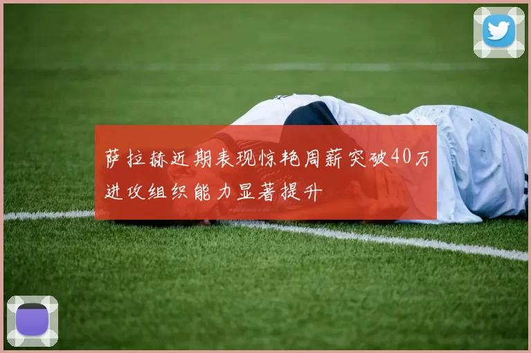 萨拉赫近期表现惊艳周薪突破40万进攻组织能力显著提升