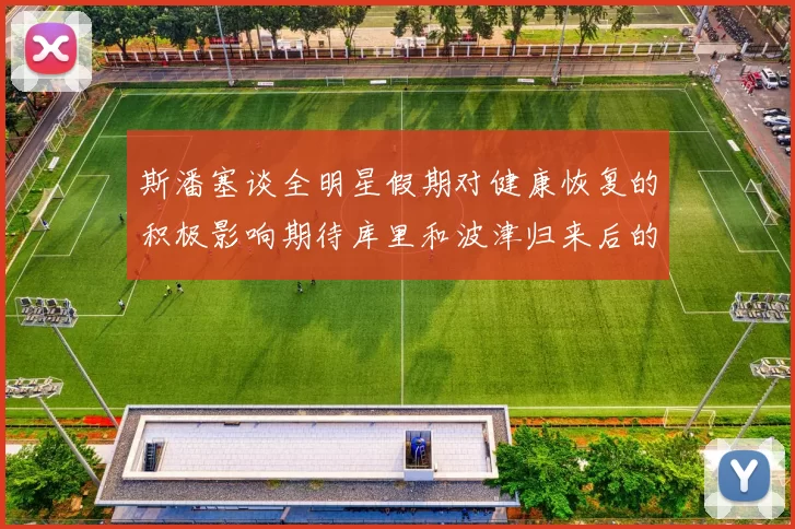 斯潘塞谈全明星假期对健康恢复的积极影响期待库里和波津归来后的全新面貌