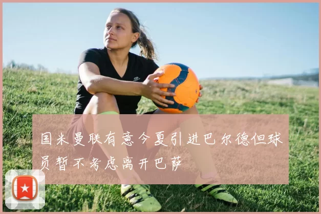 国米曼联有意今夏引进巴尔德但球员暂不考虑离开巴萨