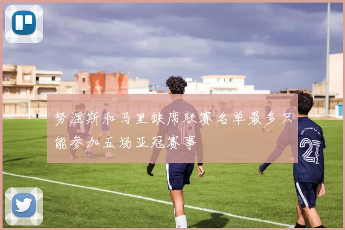 努涅斯和马里缺席联赛名单最多只能参加五场亚冠赛事