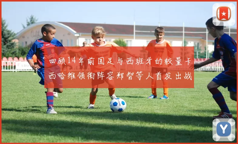 回顾14年前国足与西班牙的较量卡西哈维领衔阵容郑智等人首发出战
