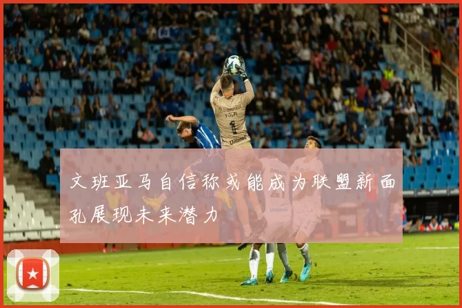 文班亚马自信称或能成为联盟新面孔展现未来潜力