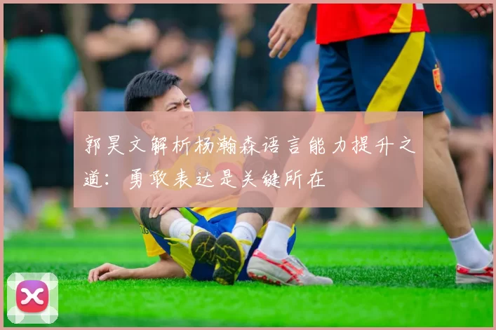 郭昊文解析杨瀚森语言能力提升之道：勇敢表达是关键所在