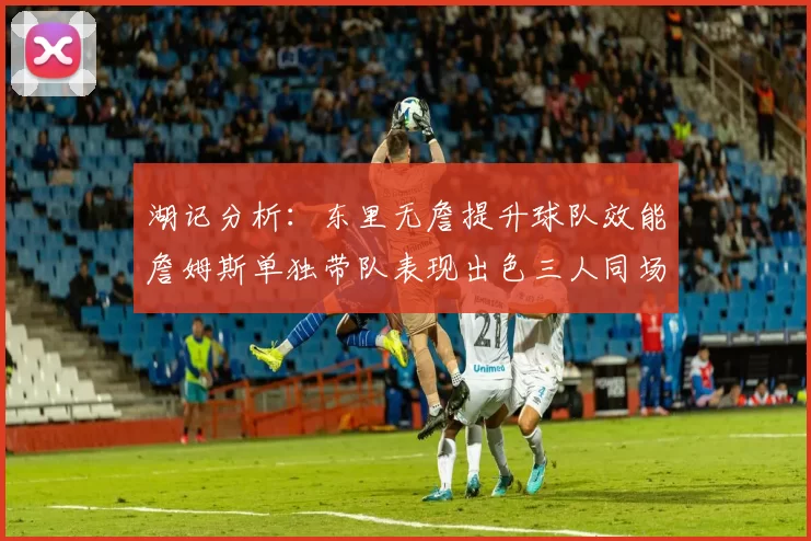 湖记分析：东里无詹提升球队效能詹姆斯单独带队表现出色三人同场反而下滑