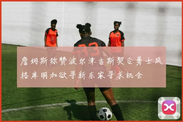 詹姆斯称赞波尔津吉斯契合勇士风格库明加欲寻新东家寻求机会