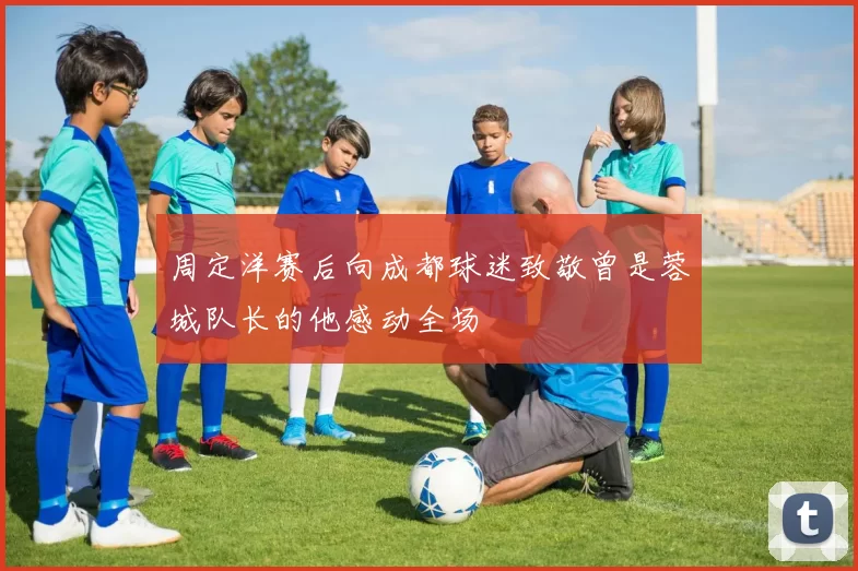 周定洋赛后向成都球迷致敬曾是蓉城队长的他感动全场