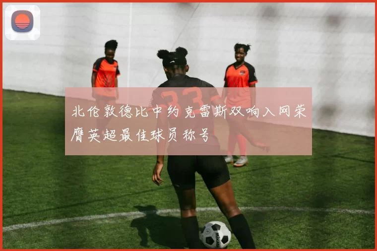 北伦敦德比中约克雷斯双响入网荣膺英超最佳球员称号
